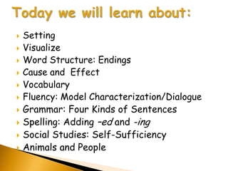   Setting
   Visualize
   Word Structure: Endings
   Cause and Effect
   Vocabulary
   Fluency: Model Characterization/Dialogue
   Grammar: Four Kinds of Sentences
   Spelling: Adding –ed and -ing
   Social Studies: Self-Sufficiency
   Animals and People
 
