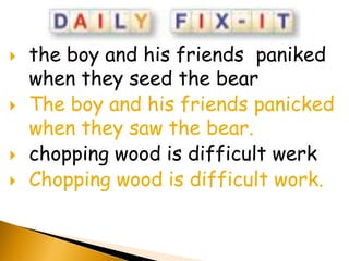    the boy and his friends paniked
    when they seed the bear
   The boy and his friends panicked
    when they saw the bear.
   chopping wood is difficult werk
   Chopping wood is difficult work.
 