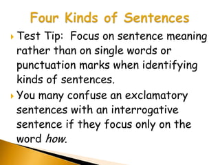  Test Tip: Focus on sentence meaning
  rather than on single words or
  punctuation marks when identifying
  kinds of sentences.
 You many confuse an exclamatory
  sentences with an interrogative
  sentence if they focus only on the
  word how.
 