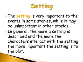 The setting is very important to the
  events in some stories, while it may
  be unimportant in other stories.
 In general, the more a setting is
  described and the more the
  characters interact with the setting,
  the more important the setting is to
  the plot.
 