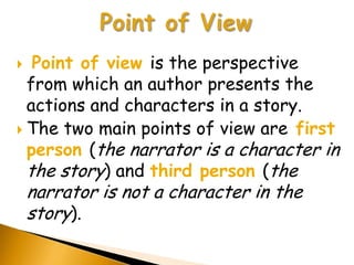  Point of view is the perspective
  from which an author presents the
  actions and characters in a story.
 The two main points of view are first
  person (the narrator is a character in
  the story) and third person (the
    narrator is not a character in the
    story).
 