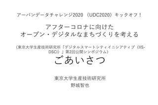 アーバンデータチャレンジ2020 （UDC2020）キックオフ！
アフターコロナに向けた
オープン・デジタルなまちづくりを考える
（東京大学生産技術研究所「デジタルスマートシティイニシアティブ（IIS-
DSCI）」第2回公開シンポジウム）
ごあいさつ
東京大学生産技術研究所
野城智也
 
