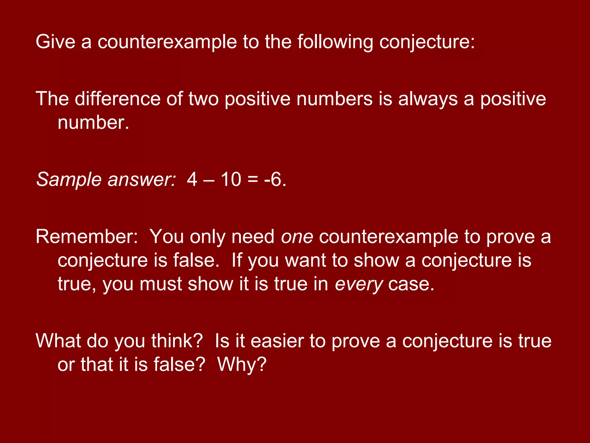 Give a counterexample to the following conjecture:
The difference of two positive numbers is always a positive
number.
Sample answer: 4 – 10 = -6.
Remember: You only need one counterexample to prove a
conjecture is false. If you want to show a conjecture is
true, you must show it is true in every case.
What do you think? Is it easier to prove a conjecture is true
or that it is false? Why?
 