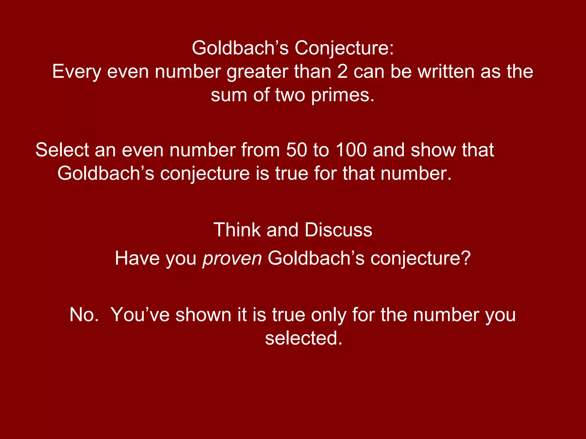 Goldbach’s Conjecture:
Every even number greater than 2 can be written as the
sum of two primes.
Select an even number from 50 to 100 and show that
Goldbach’s conjecture is true for that number.
Think and Discuss
Have you proven Goldbach’s conjecture?
No. You’ve shown it is true only for the number you
selected.
 