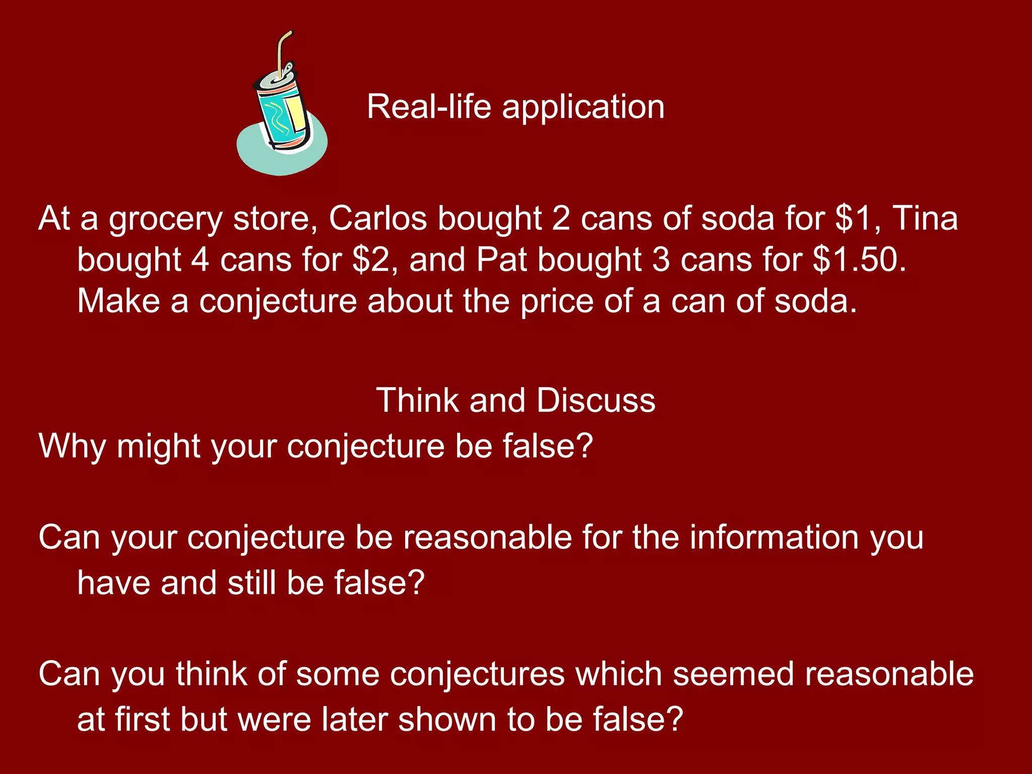 Real-life application
At a grocery store, Carlos bought 2 cans of soda for $1, Tina
bought 4 cans for $2, and Pat bought 3 cans for $1.50.
Make a conjecture about the price of a can of soda.
Think and Discuss
Why might your conjecture be false?
Can your conjecture be reasonable for the information you
have and still be false?
Can you think of some conjectures which seemed reasonable
at first but were later shown to be false?
 
