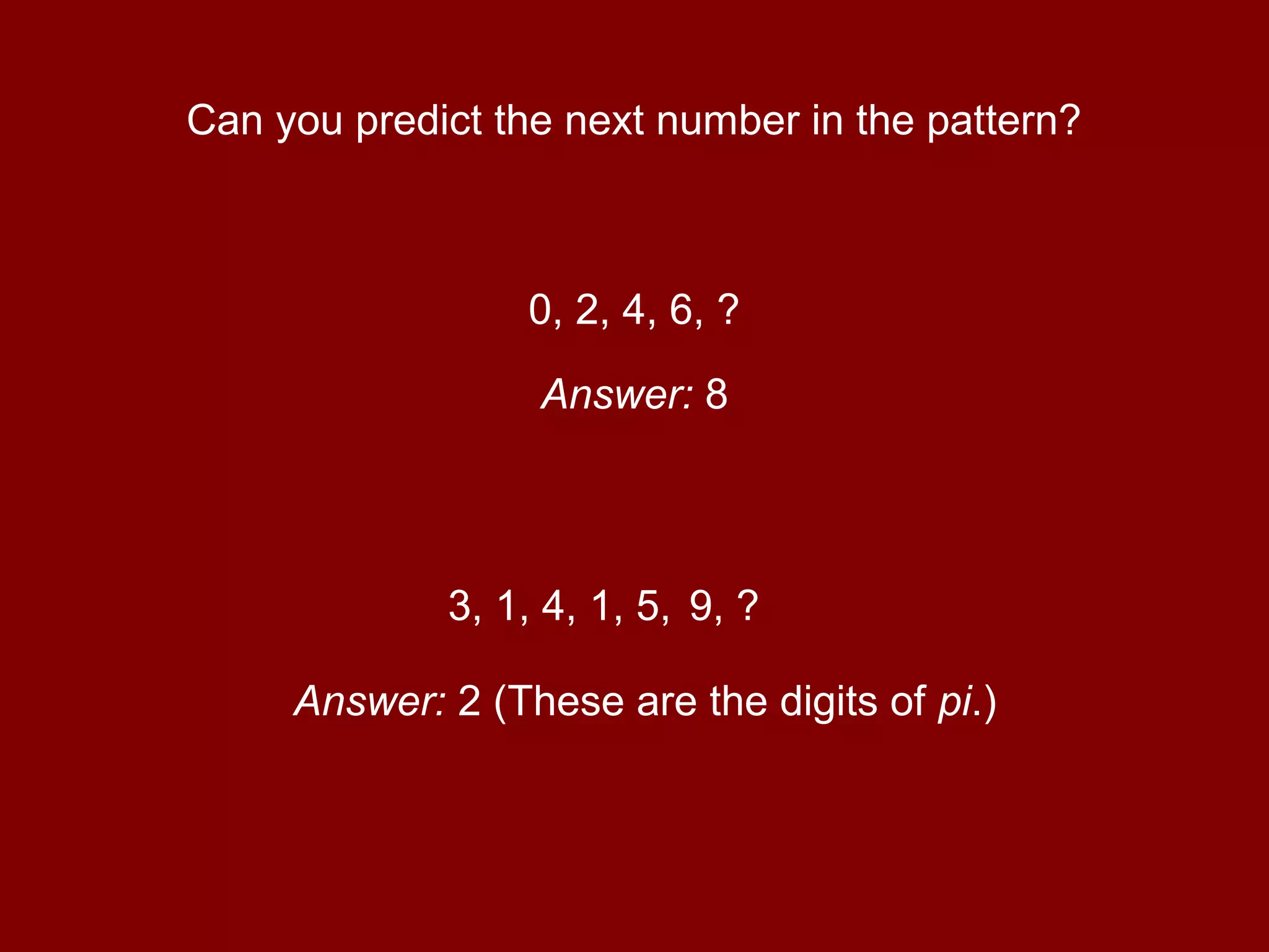 Can you predict the next number in the pattern?
0, 2, 4, 6, ?
Answer: 8
3, 1, 4, 1, 5,
Answer: 2 (These are the digits of pi.)
9, ?
 