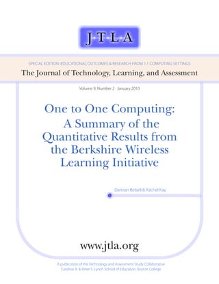 SPECiAL EDiTioN: EDuCATioNAL ouTComES & RESEARCh fRom 1:1 ComPuTiNg SETTiNgS

The Journal of Technology, Learning, and Assessment
                            Volume 9, Number 2 · January 2010




        One to One Computing:
           A Summary of the
        Quantitative Results from
         the Berkshire Wireless
           Learning Initiative

                                                  Damian Bebell & Rachel Kay




                             www.jtla.org
               A publication of the Technology and Assessment Study Collaborative
                 Caroline A. & Peter S. Lynch School of Education, Boston College
 