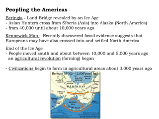 Peopling the Americas Beringia  - Land Bridge revealed by an Ice Age - Asian Hunters cross from Siberia (Asia) into Alaska (North America) - from 40,000 until about 10,000 years ago Kennewick Man  – Recently discovered fossil evidence suggests that Europeans may have also crossed into and settled North America End of the Ice Age  - People moved south and about between 10,000 and 5,000 years ago  an  agricultural revolution  (farming) began -  Civilizations  begin to form in agricultural areas about 3,000 years ago 