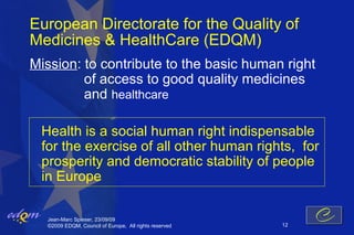European Directorate for the Quality of
Medicines & HealthCare (EDQM)
Mission: to contribute to the basic human right
         of access to good quality medicines
         and healthcare

 Health is a social human right indispensable
 for the exercise of all other human rights, for
 prosperity and democratic stability of people
 in Europe

  Jean-Marc Spieser, 23/09/09
  ©2009 EDQM, Council of Europe, All rights reserved   12
 