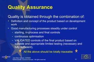 Quality Assurance
Quality is obtained through the combination of:
• Definition and concept of the product based on development
  work
• Good manufacturing processes steadily under control
   - starting, in-process and final controls
   - continuous optimisation
   - VALIDATED controls of the final product based on
     suitable and appropriate limited testing (necessary and
     fully sufficient),
                   All the above should be totally traceable

   Jean-Marc Spieser, 23/09/09
   ©2009 EDQM, Council of Europe, All rights reserved          15
 