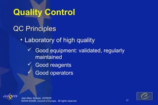 Quality Control
QC Principles
  • Laboratory of high quality
        Good equipment: validated, regularly
         maintained
        Good reagents
        Good operators



  Jean-Marc Spieser, 23/09/09
  ©2009 EDQM, Council of Europe, All rights reserved   17
 