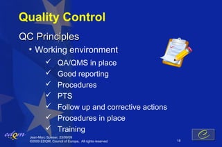 Quality Control
QC Principles
  • Working environment
                  QA/QMS in place
                  Good reporting
                  Procedures
                  PTS
                  Follow up and corrective actions
                  Procedures in place
                  Training
  Jean-Marc Spieser, 23/09/09
  ©2009 EDQM, Council of Europe, All rights reserved   18
 