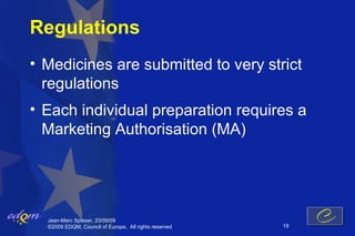 Regulations
• Medicines are submitted to very strict
  regulations
• Each individual preparation requires a
  Marketing Authorisation (MA)




  Jean-Marc Spieser, 23/09/09
  ©2009 EDQM, Council of Europe, All rights reserved   19
 