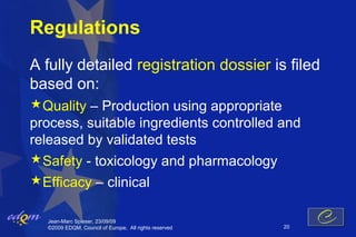 Regulations
A fully detailed registration dossier is filed
based on:
Quality – Production using appropriate
process, suitable ingredients controlled and
released by validated tests
Safety - toxicology and pharmacology
Efficacy – clinical

   Jean-Marc Spieser, 23/09/09
   ©2009 EDQM, Council of Europe, All rights reserved   20
 