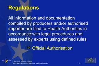Regulations
All information and documentation
compiled by producers and/or authorised
importer are filed to Health Authorities in
accordance with legal procedures and
assessed by experts using defined rules
                      Official Authorisation

  Jean-Marc Spieser, 23/09/09
  ©2009 EDQM, Council of Europe, All rights reserved   21
 