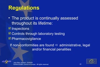 Regulations
• The product is continually assessed
  throughout its lifetime:
 Inspections
 Controls
         through laboratory testing
 Pharmacovigilance

If non-conformities are found  administrative, legal
              and/or financial penalities


   Jean-Marc Spieser, 23/09/09
   ©2009 EDQM, Council of Europe, All rights reserved   22
 
