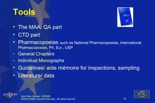 Tools
• The MAA: QA part
• CTD part
• Pharmacopoeias such as National Pharmacopoeias, International
  Pharmacopoeias, Ph. Eur., USP
- General Chapters
- Individual Monographs
• Guidelines/ aide mémoire for inspections, sampling
• Literature/ data


   Jean-Marc Spieser, 23/09/09
   ©2009 EDQM, Council of Europe, All rights reserved   23
 