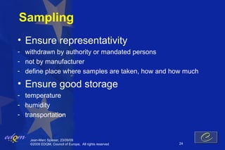 Sampling
• Ensure representativity
- withdrawn by authority or mandated persons
- not by manufacturer
- define place where samples are taken, how and how much

• Ensure good storage
- temperature
- humidity
- transportation


    Jean-Marc Spieser, 23/09/09
    ©2009 EDQM, Council of Europe, All rights reserved   24
 