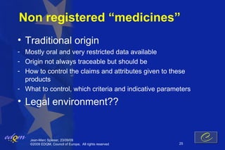 Non registered “medicines”
• Traditional origin
- Mostly oral and very restricted data available
- Origin not always traceable but should be
- How to control the claims and attributes given to these
  products
- What to control, which criteria and indicative parameters

• Legal environment??


    Jean-Marc Spieser, 23/09/09
    ©2009 EDQM, Council of Europe, All rights reserved   25
 