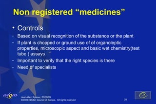 Non registered “medicines”
• Controls
- Based on visual recognition of the substance or the plant
- If plant is chopped or ground use of of organoleptic
  properties, microscopic aspect and basic wet chemistry(test
  tube ) assays
- Important to verify that the right species is there
- Need of specialists




    Jean-Marc Spieser, 23/09/09
    ©2009 EDQM, Council of Europe, All rights reserved   26
 