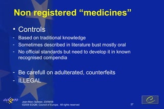 Non registered “medicines”
• Controls
- Based on traditional knowledge
- Sometimes described in literature bust mostly oral
- No official standards but need to develop it in known
  recognised compendia


- Be carefull on adulterated, counterfeits
- ILLEGAL


    Jean-Marc Spieser, 23/09/09
    ©2009 EDQM, Council of Europe, All rights reserved    27
 