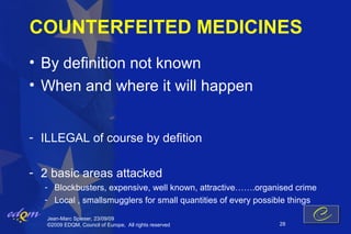COUNTERFEITED MEDICINES
• By definition not known
• When and where it will happen


- ILLEGAL of course by defition

- 2 basic areas attacked
  - Blockbusters, expensive, well known, attractive…….organised crime
  - Local , smallsmugglers for small quantities of every possible things

   Jean-Marc Spieser, 23/09/09
   ©2009 EDQM, Council of Europe, All rights reserved         28
 