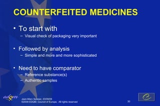 COUNTERFEITED MEDICINES
• To start with
  – Visual check of packaging very important


• Followed by analysis
  – Simple and more and more sophisticated


• Need to have comparator
  – Reference substance(s)
  – Authentic samples



   Jean-Marc Spieser, 23/09/09
   ©2009 EDQM, Council of Europe, All rights reserved   30
 