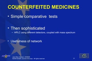 COUNTERFEITED MEDICINES
• Simple comparative tests

• Then sophisticated
  – HPLC using different detectors, coupled with mass spectrum


• Usefulness of network



   Jean-Marc Spieser, 23/09/09
   ©2009 EDQM, Council of Europe, All rights reserved       31
 