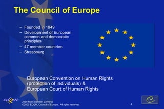 The Council of Europe
 – Founded in 1949
 – Development of European
   common and democratic
   principles
 – 47 member countries
 – Strasbourg




      European Convention on Human Rights
      (protection of individuals) &
      European Court of Human Rights

  Jean-Marc Spieser, 23/09/09
  ©2009 EDQM, Council of Europe, All rights reserved   4
 