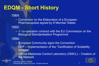 EDQM - Short History
  1964:
      – Convention on the Elaboration of a European
        Pharmacopoeia signed by 8 Member States
  1992:
      – 1st co-operation contract with the EU Commission on the
        Biological Standardisation Programme
  1994:
      – European Community signs the Convention
      – CEP – Implementation of the “Certification of Suitability
        scheme”
      – Official Medicines Control Laboratory (OMCL) – Creation of
        the Network
   Jean-Marc Spieser, 23/09/09
   ©2009 EDQM, Council of Europe, All rights reserved   7
 