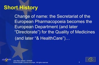 Short History
    Change of name: the Secretariat of the
    European Pharmacopoeia becomes the
    European Department (and later
    “Directorate”) for the Quality of Medicines
    (and later “& HealthCare”)…



   Jean-Marc Spieser, 23/09/09
   ©2009 EDQM, Council of Europe, All rights reserved   8
 