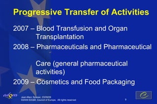 Progressive Transfer of Activities
2007 – Blood Transfusion and Organ
       Transplantation
2008 – Pharmaceuticals and Pharmaceutical

       Care (general pharmaceutical
       activities)
2009 – Cosmetics and Food Packaging
  Jean-Marc Spieser, 23/09/09
  ©2009 EDQM, Council of Europe, All rights reserved   9
 
