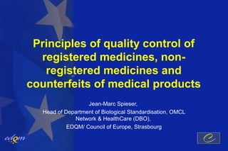 Principles of quality control of
  registered medicines, non-
   registered medicines and
counterfeits of medical products
                   Jean-Marc Spieser,
   Head of Department of Biological Standardisation, OMCL
              Network & HealthCare (DBO),
            EDQM/ Council of Europe, Strasbourg
 