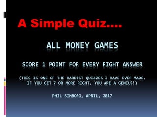 ALL MONEY GAMES
SCORE 1 POINT FOR EVERY RIGHT ANSWER
(THIS IS ONE OF THE HARDEST QUIZZES I HAVE EVER MADE.
IF YOU GET 7 OR MORE RIGHT, YOU ARE A GENIUS!)
PHIL SIMBORG, APRIL, 2017
A Simple Quiz….
 