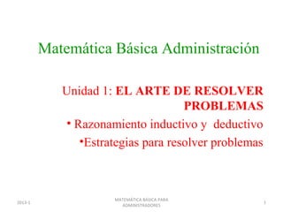 Matemática Básica Administración

            Unidad 1: EL ARTE DE RESOLVER
                                    PROBLEMAS
            • Razonamiento inductivo y deductivo
               •Estrategias para resolver problemas



                      MATEMÁTICA BÁSICA PARA
2013-1                                                1
                        ADMINISTRADORES
 