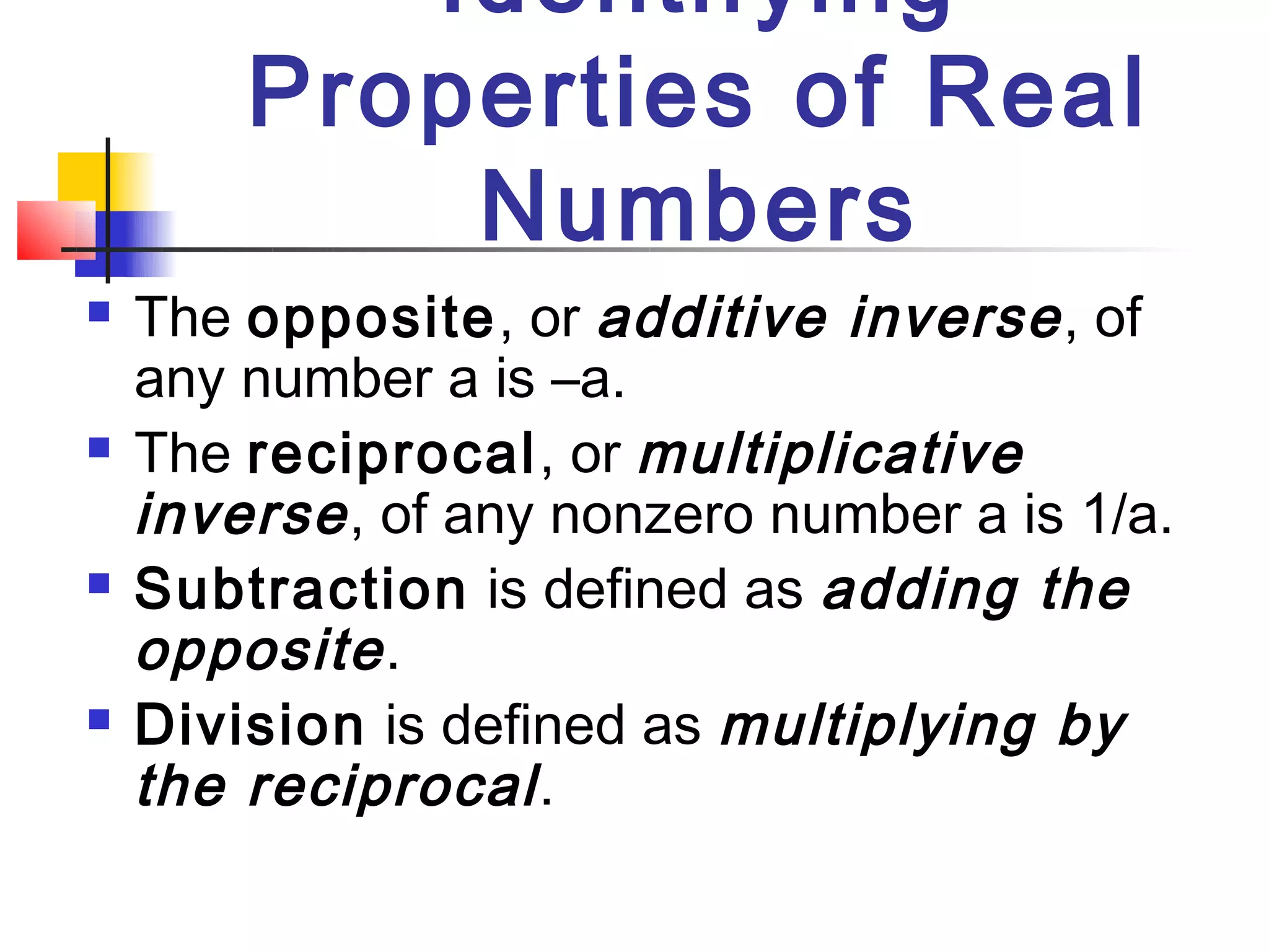 Identifying
        Properties of Real
            Numbers
   The opposite, or additive inverse , of
    any number a is –a.
   The reciprocal, or multiplicative
    inverse , of any nonzero number a is 1/a.
   Subtraction is defined as adding the
    opposite .
   Division is defined as multiplying by
    the reciprocal .
 