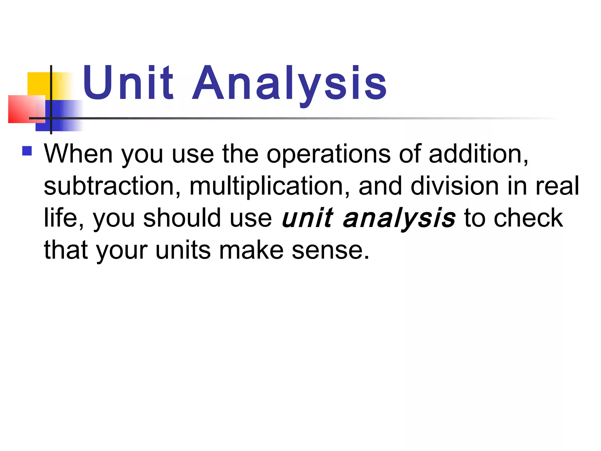 Unit Analysis
   When you use the operations of addition,
    subtraction, multiplication, and division in real
    life, you should use unit analysis to check
    that your units make sense.
 