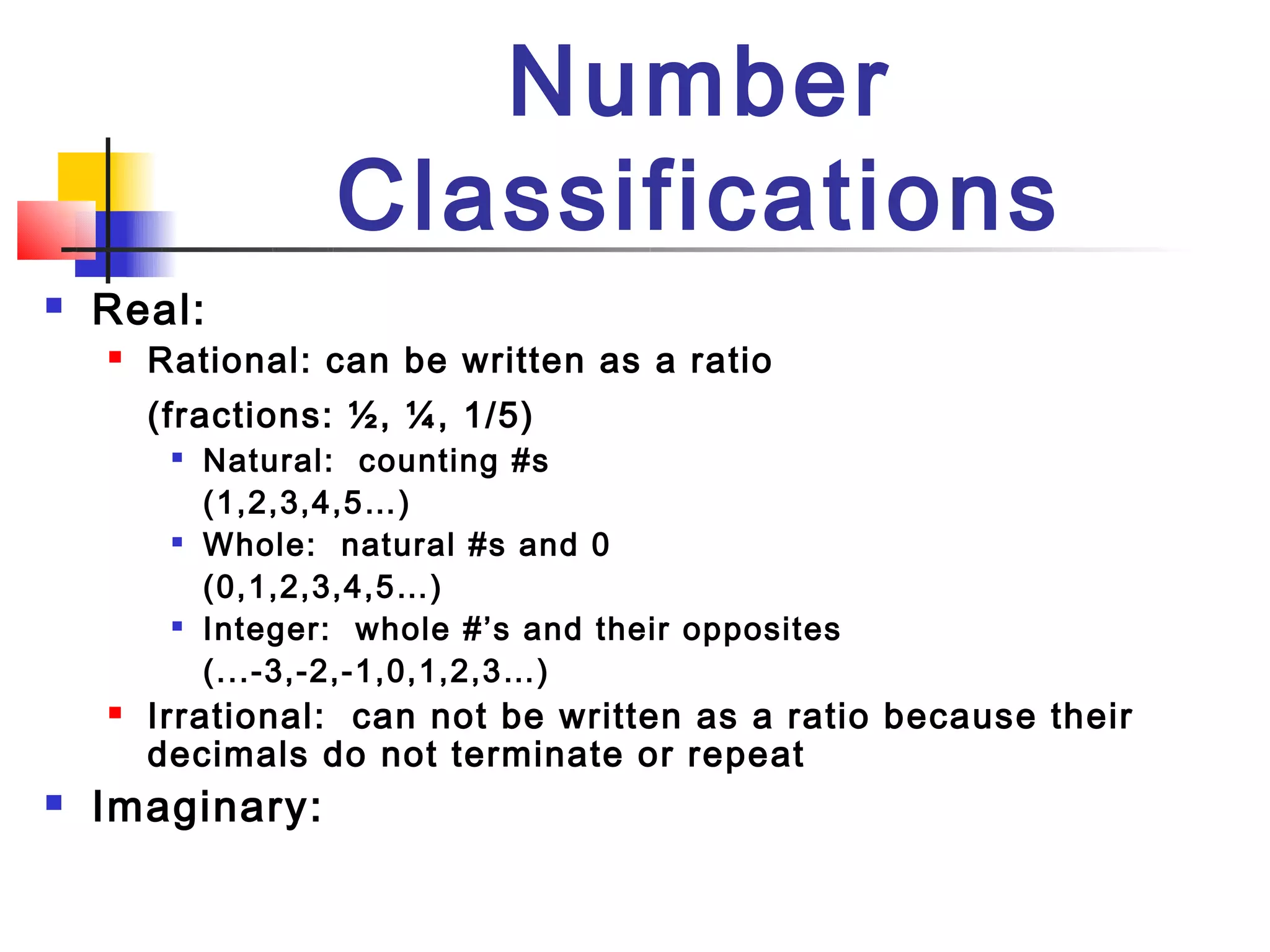 Number
                    Classifications
   Real:
       Rational: can be written as a ratio
        (fractions: ½, ¼, 1/5)
         
             Natural: counting #s
             (1,2,3,4,5…)
            Whole: natural #s and 0
             (0,1,2,3,4,5…)
            Integer: whole #’s and their opposites
             (...-3,-2,-1,0,1,2,3…)
       Irrational: can not be written as a ratio because their
        decimals do not terminate or repeat
   Imaginary:
 