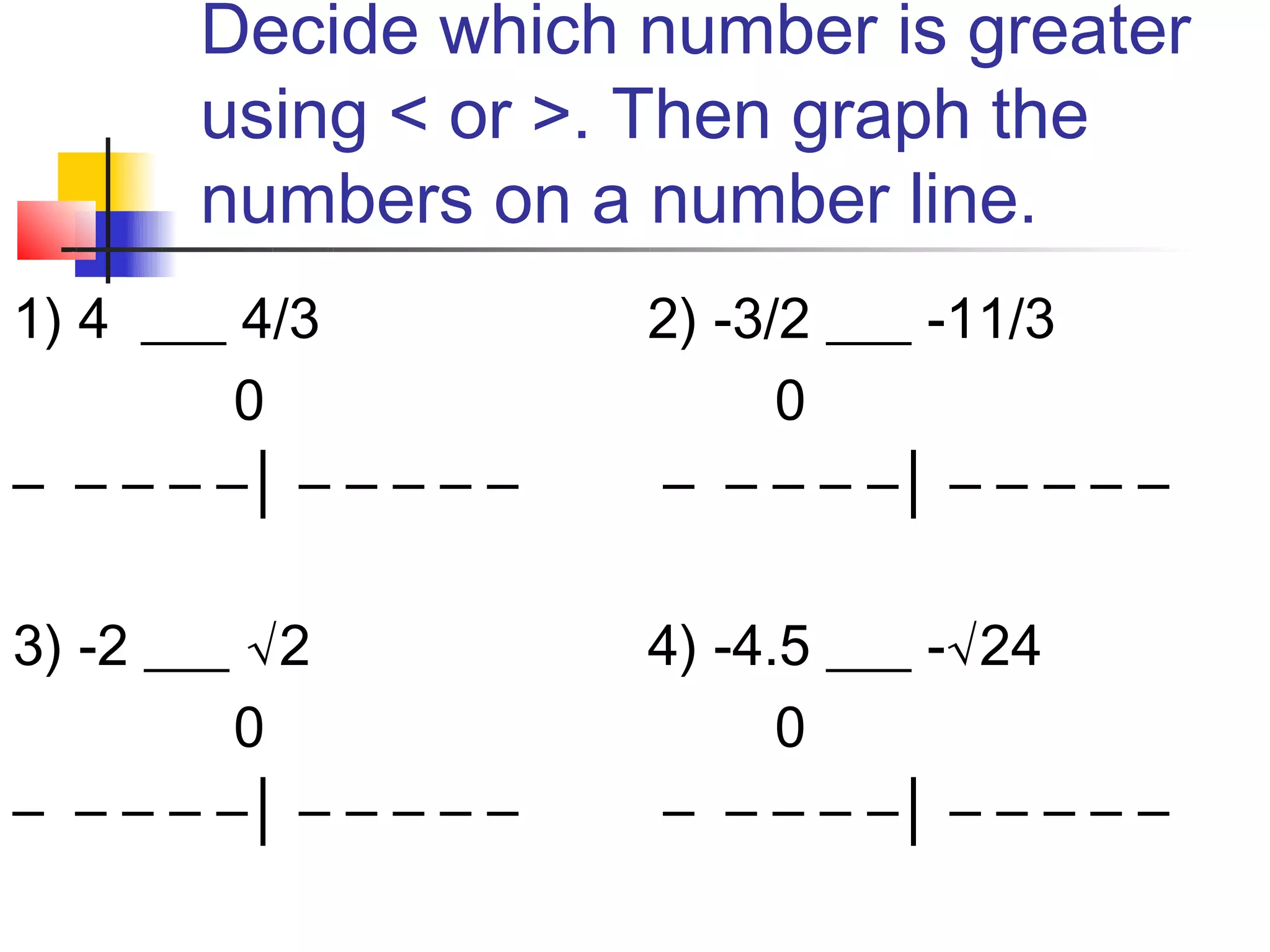 Decide which number is greater
       using < or >. Then graph the
       numbers on a number line.
1) 4 ___ 4/3           2) -3/2 ___ -11/3
         0                   0
– – – – –│ – – – – –   – – – – –│ – – – – –

3) -2 ___ √2           4) -4.5 ___ -√24
         0                   0
– – – – –│ – – – – –   – – – – –│ – – – – –
 
