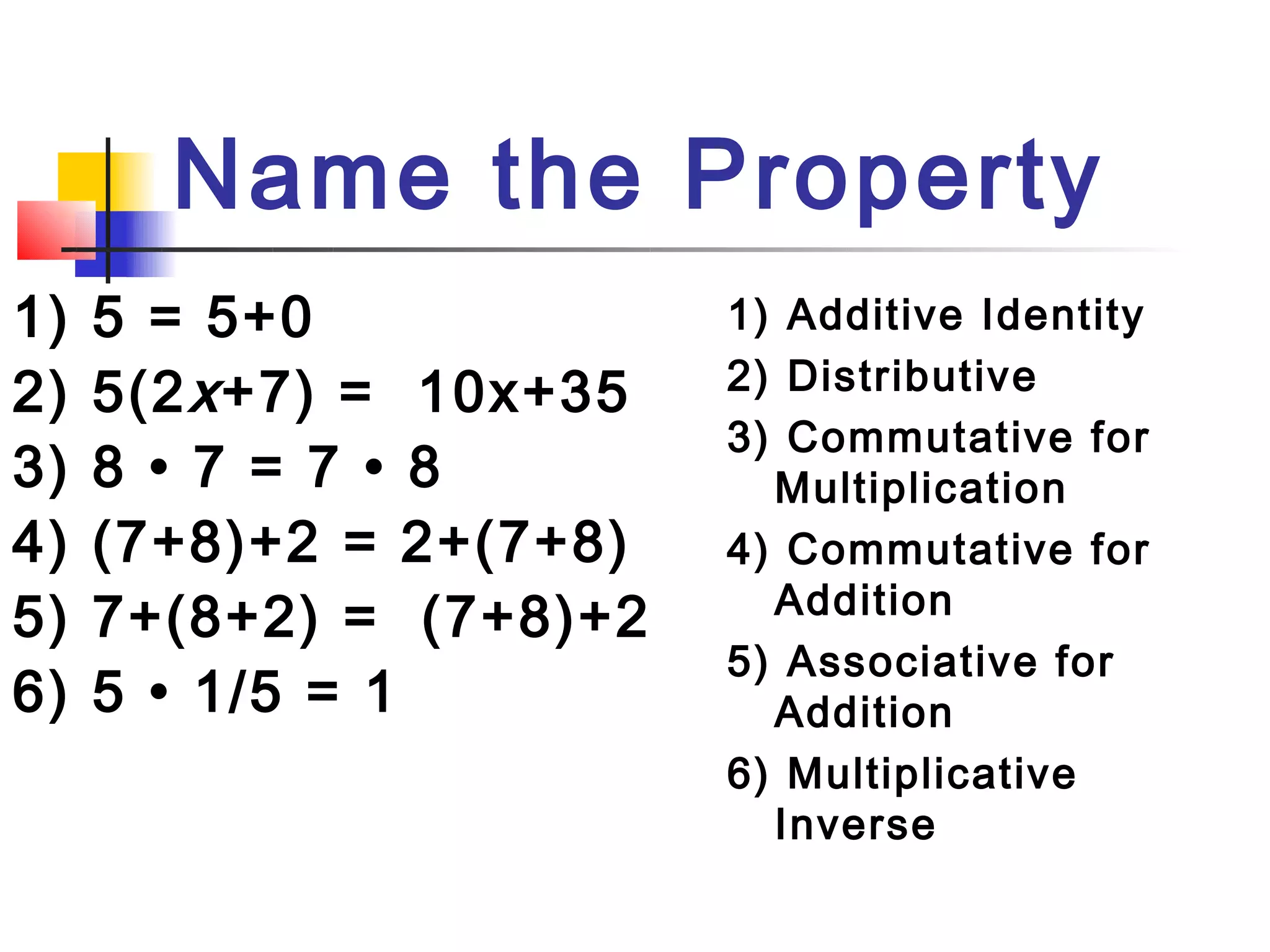 Name the Property
1)   5 = 5+0              1) Additive Identity
2)   5(2 x +7) = 10x+35   2) Distributive
                          3) Commutative for
3)   8 • 7 = 7 • 8          Multiplication
4)   (7+8)+2 = 2+(7+8)    4) Commutative for
                            Addition
5)   7+(8+2) = (7+8)+2
                          5) Associative for
6)   5 • 1/5 = 1            Addition
                          6) Multiplicative
                            Inverse
 