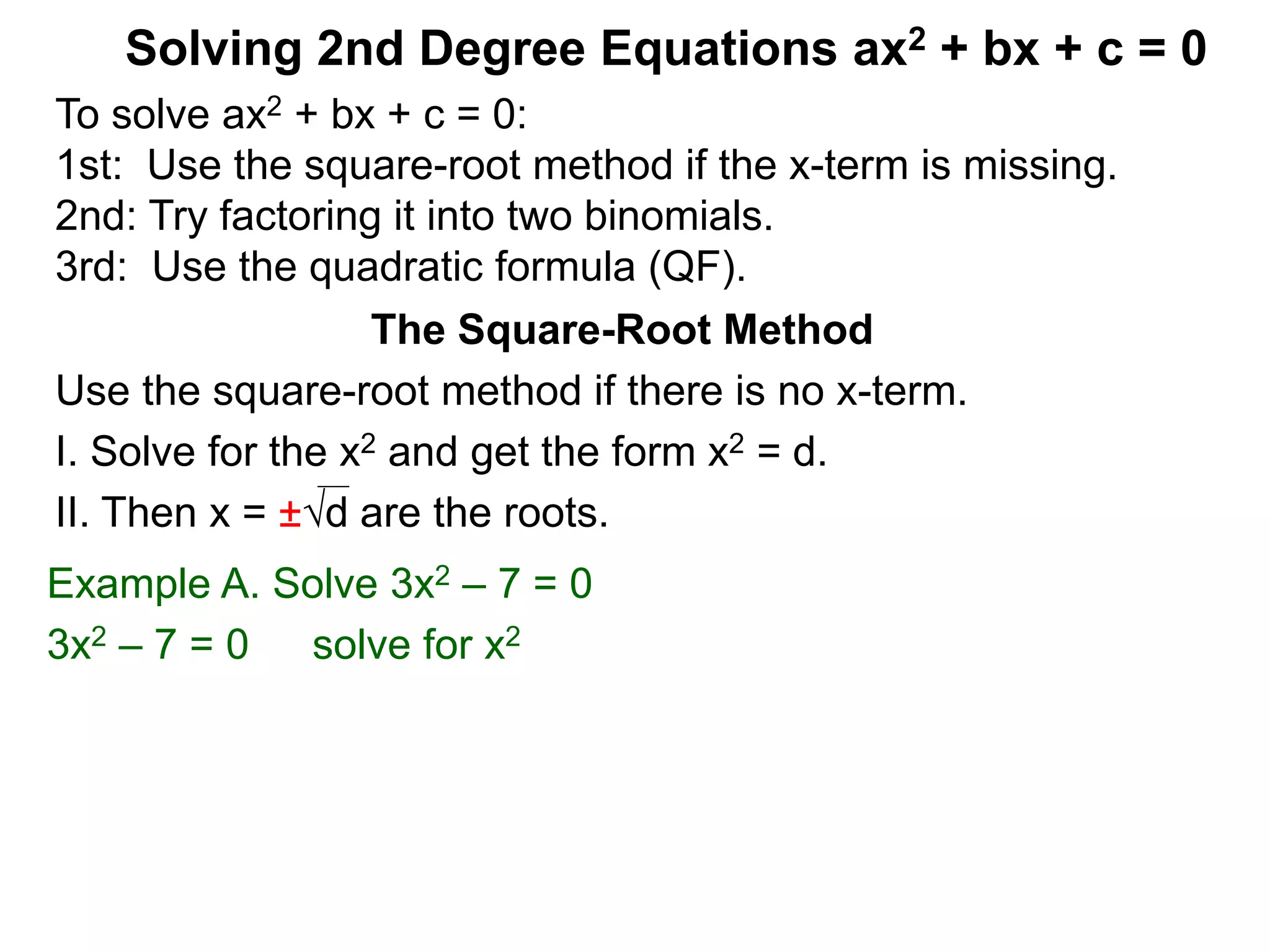Solving 2nd Degree Equations ax2 + bx + c = 0
The Square-Root Method
Use the square-root method if there is no x-term.
I. Solve for the x2 and get the form x2 = d.
II. Then x = ±d are the roots.
Example A. Solve 3x2 – 7 = 0
3x2 – 7 = 0 solve for x2
To solve ax2 + bx + c = 0:
1st: Use the square-root method if the x-term is missing.
2nd: Try factoring it into two binomials.
3rd: Use the quadratic formula (QF).
 