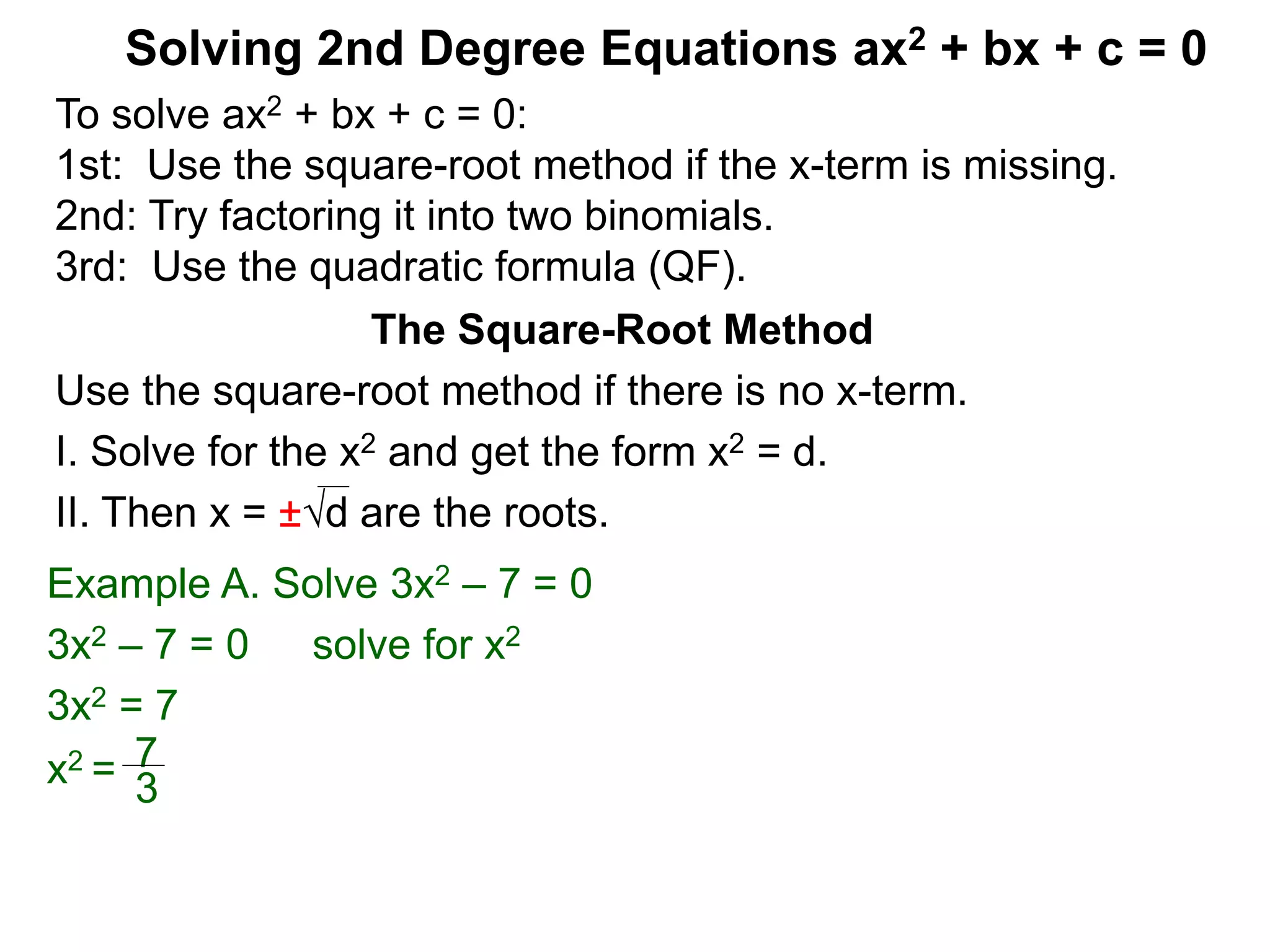 Solving 2nd Degree Equations ax2 + bx + c = 0
The Square-Root Method
Use the square-root method if there is no x-term.
I. Solve for the x2 and get the form x2 = d.
II. Then x = ±d are the roots.
Example A. Solve 3x2 – 7 = 0
3x2 – 7 = 0 solve for x2
3x2 = 7
x2 = 7
3
To solve ax2 + bx + c = 0:
1st: Use the square-root method if the x-term is missing.
2nd: Try factoring it into two binomials.
3rd: Use the quadratic formula (QF).
 