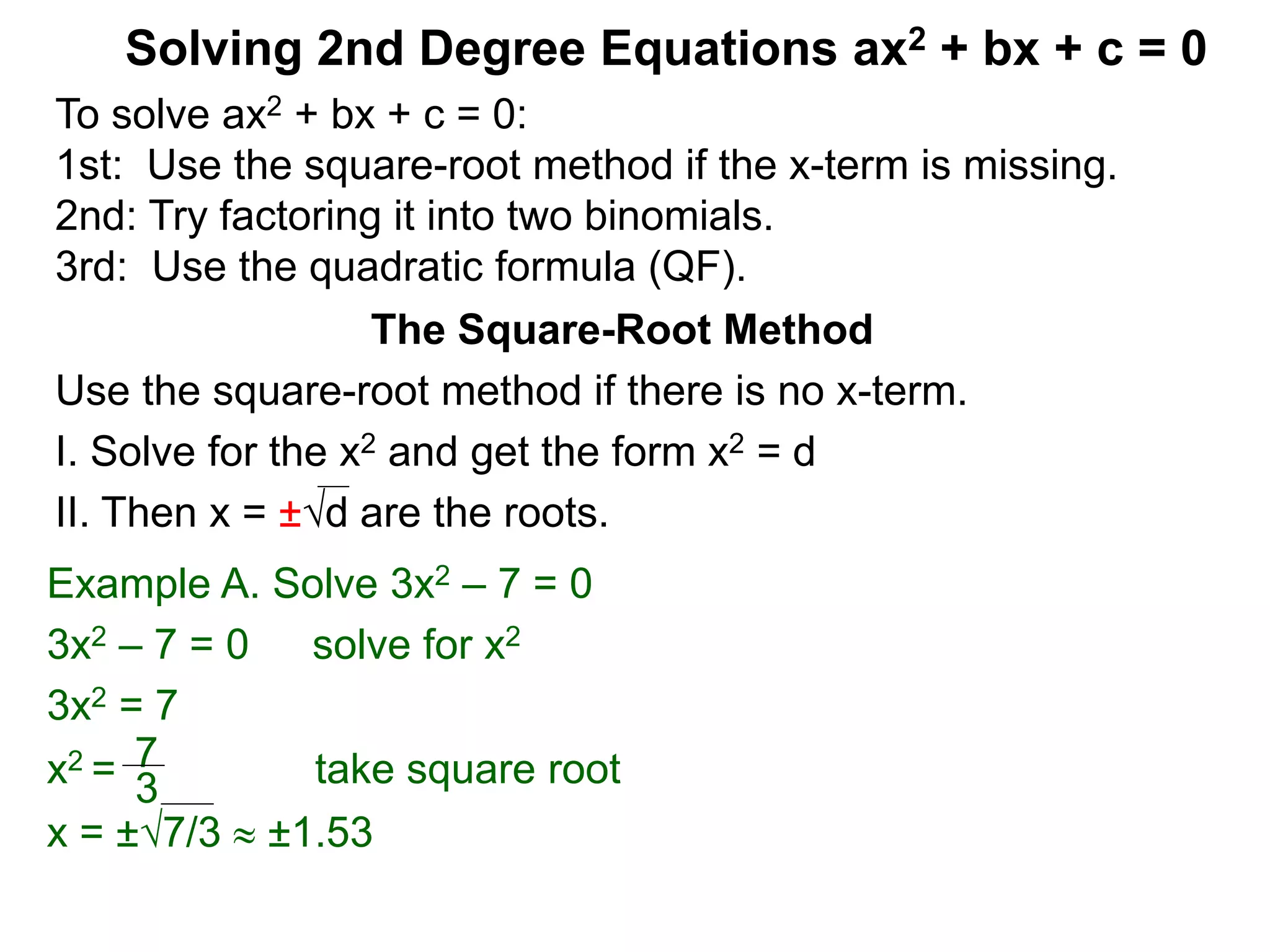 Solving 2nd Degree Equations ax2 + bx + c = 0
The Square-Root Method
Use the square-root method if there is no x-term.
I. Solve for the x2 and get the form x2 = d
II. Then x = ±d are the roots.
Example A. Solve 3x2 – 7 = 0
3x2 – 7 = 0 solve for x2
3x2 = 7
x2 = take square root
x = ±7/3  ±1.53
7
3
To solve ax2 + bx + c = 0:
1st: Use the square-root method if the x-term is missing.
2nd: Try factoring it into two binomials.
3rd: Use the quadratic formula (QF).
 