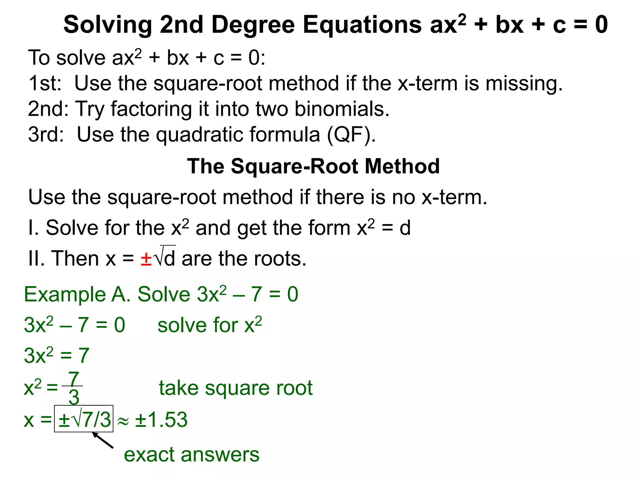 Solving 2nd Degree Equations ax2 + bx + c = 0
The Square-Root Method
Use the square-root method if there is no x-term.
I. Solve for the x2 and get the form x2 = d
II. Then x = ±d are the roots.
Example A. Solve 3x2 – 7 = 0
3x2 – 7 = 0 solve for x2
3x2 = 7
x2 = take square root
x = ±7/3  ±1.53
7
3
exact answers
To solve ax2 + bx + c = 0:
1st: Use the square-root method if the x-term is missing.
2nd: Try factoring it into two binomials.
3rd: Use the quadratic formula (QF).
 