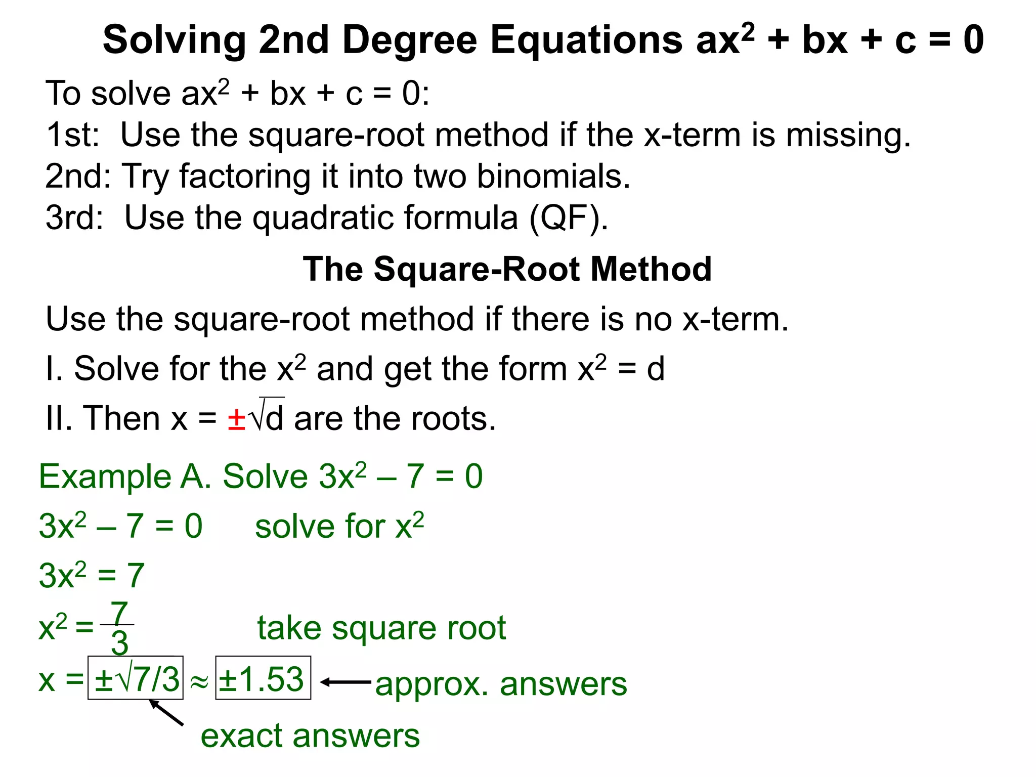 Solving 2nd Degree Equations ax2 + bx + c = 0
The Square-Root Method
Use the square-root method if there is no x-term.
I. Solve for the x2 and get the form x2 = d
II. Then x = ±d are the roots.
Example A. Solve 3x2 – 7 = 0
3x2 – 7 = 0 solve for x2
3x2 = 7
x2 = take square root
x = ±7/3  ±1.53
7
3
exact answers
approx. answers
To solve ax2 + bx + c = 0:
1st: Use the square-root method if the x-term is missing.
2nd: Try factoring it into two binomials.
3rd: Use the quadratic formula (QF).
 