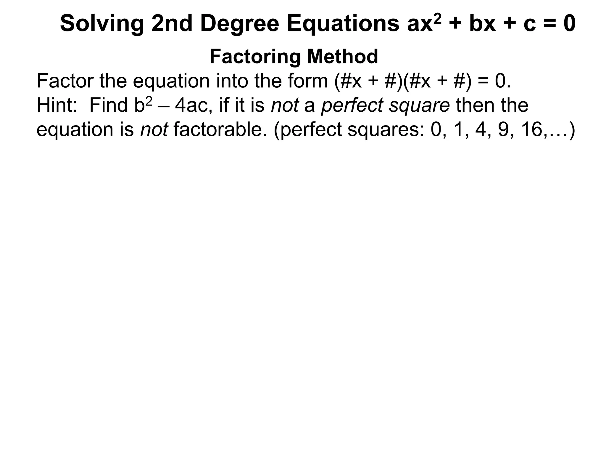 Factoring Method
Factor the equation into the form (#x + #)(#x + #) = 0.
Hint: Find b2 – 4ac, if it is not a perfect square then the
equation is not factorable. (perfect squares: 0, 1, 4, 9, 16,…)
Solving 2nd Degree Equations ax2 + bx + c = 0
 