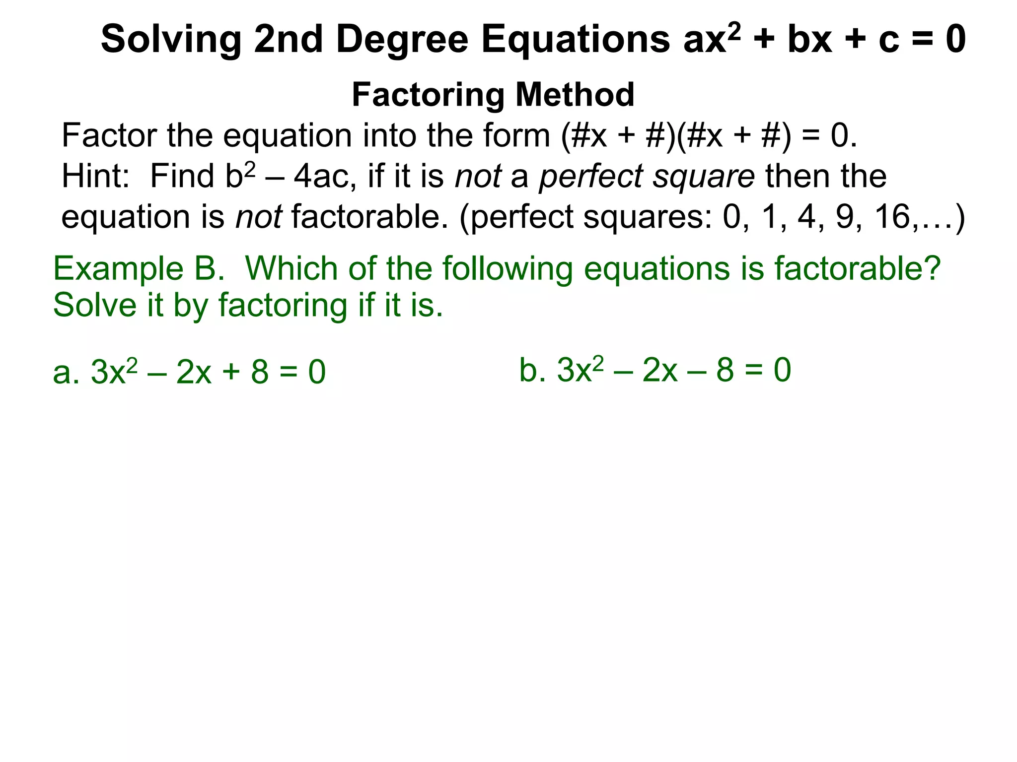 Example B. Which of the following equations is factorable?
Solve it by factoring if it is.
a. 3x2 – 2x + 8 = 0
Factoring Method
Factor the equation into the form (#x + #)(#x + #) = 0.
Hint: Find b2 – 4ac, if it is not a perfect square then the
equation is not factorable. (perfect squares: 0, 1, 4, 9, 16,…)
Solving 2nd Degree Equations ax2 + bx + c = 0
b. 3x2 – 2x – 8 = 0
 