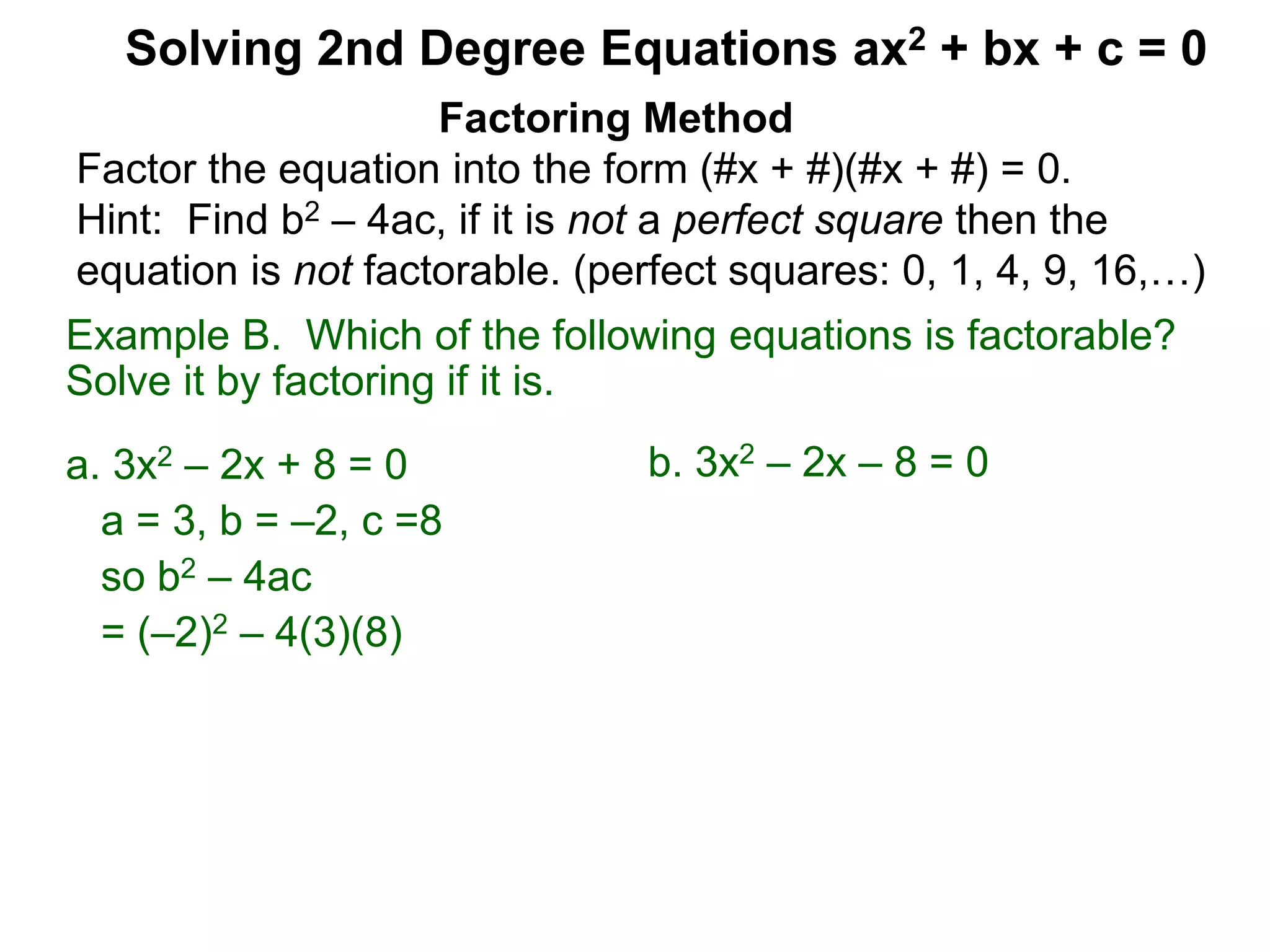 Example B. Which of the following equations is factorable?
Solve it by factoring if it is.
a. 3x2 – 2x + 8 = 0
a = 3, b = –2, c =8
so b2 – 4ac
= (–2)2 – 4(3)(8)
Factoring Method
Factor the equation into the form (#x + #)(#x + #) = 0.
Hint: Find b2 – 4ac, if it is not a perfect square then the
equation is not factorable. (perfect squares: 0, 1, 4, 9, 16,…)
Solving 2nd Degree Equations ax2 + bx + c = 0
b. 3x2 – 2x – 8 = 0
 