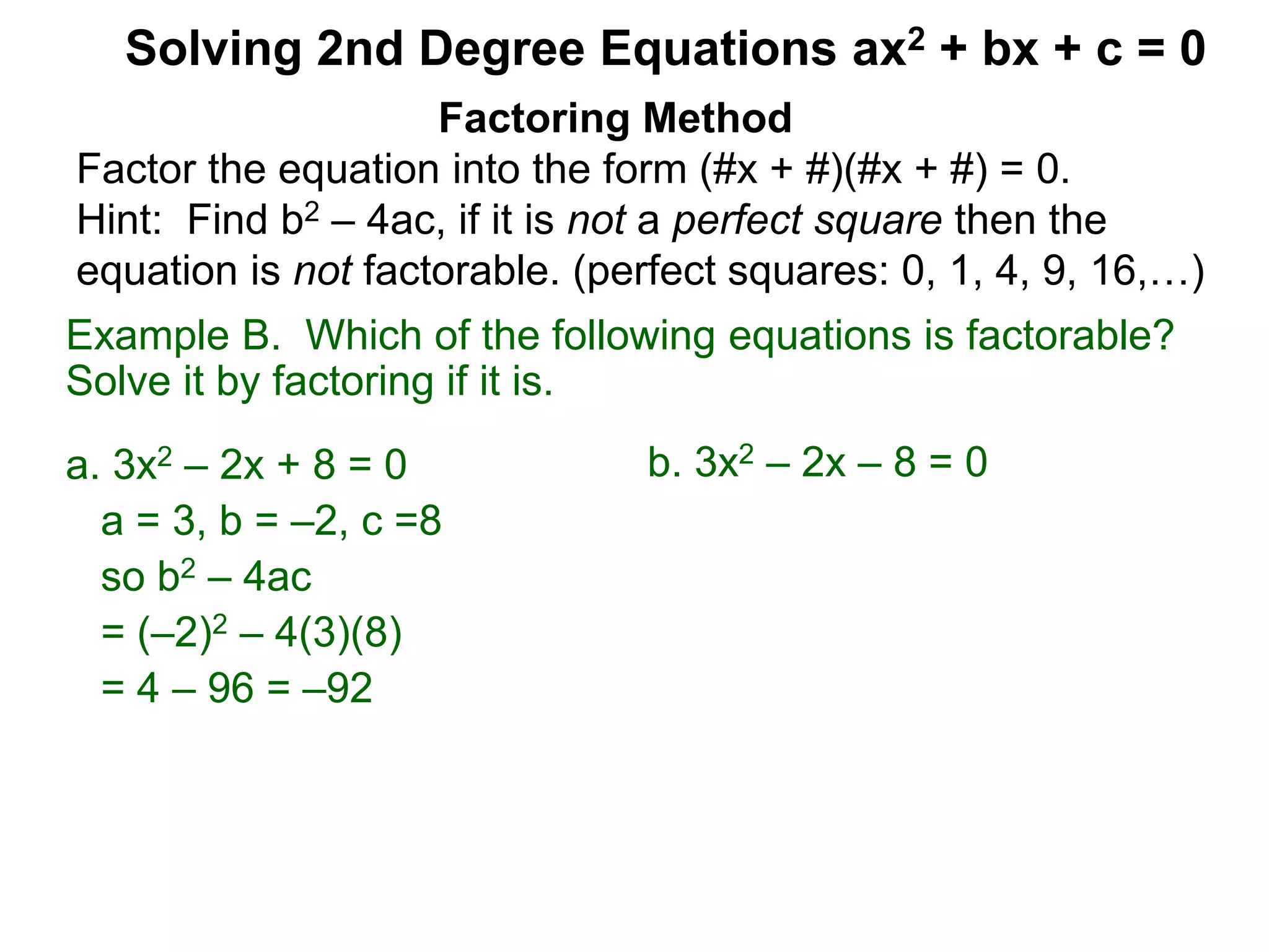 Example B. Which of the following equations is factorable?
Solve it by factoring if it is.
a. 3x2 – 2x + 8 = 0
a = 3, b = –2, c =8
so b2 – 4ac
= (–2)2 – 4(3)(8)
= 4 – 96 = –92
Factoring Method
Factor the equation into the form (#x + #)(#x + #) = 0.
Hint: Find b2 – 4ac, if it is not a perfect square then the
equation is not factorable. (perfect squares: 0, 1, 4, 9, 16,…)
Solving 2nd Degree Equations ax2 + bx + c = 0
b. 3x2 – 2x – 8 = 0
 