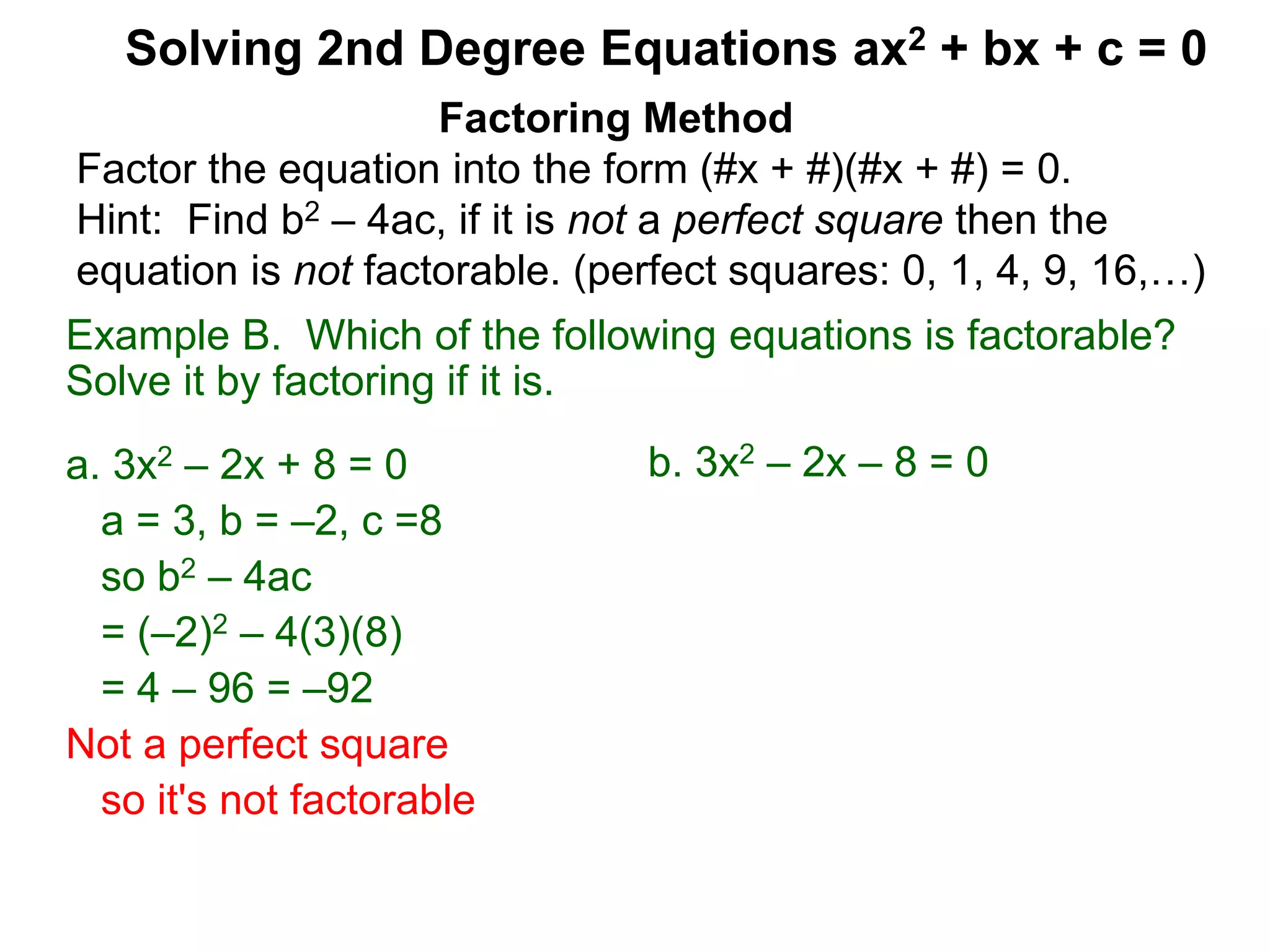Example B. Which of the following equations is factorable?
Solve it by factoring if it is.
a. 3x2 – 2x + 8 = 0
a = 3, b = –2, c =8
so b2 – 4ac
= (–2)2 – 4(3)(8)
= 4 – 96 = –92
Not a perfect square
so it's not factorable
Factoring Method
Factor the equation into the form (#x + #)(#x + #) = 0.
Hint: Find b2 – 4ac, if it is not a perfect square then the
equation is not factorable. (perfect squares: 0, 1, 4, 9, 16,…)
Solving 2nd Degree Equations ax2 + bx + c = 0
b. 3x2 – 2x – 8 = 0
 